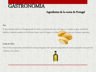 GASTRONOMIA
Pan
El pan, llamado (pão) en Portugal puede ser hecho con harina de maíz o de trigo y se emplea en gran variedad de
platillos y también pueden ser de diversos tipos, como la Fogaça, o la Broa de Avintes, que son variantes regionales.
Aceite de Oliva
Este es otro componente esencial de la cocina portuguesa, tanto para los preparados de carnes y pescados como para las
verduras y los sofritos.
Ingredientes de la cocina de Portugal
 