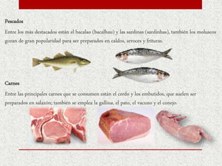 Pescados
Entre los más destacados están el bacalao (bacalhau) y las sardinas (sardinhas), también los moluscos
gozan de gran popularidad para ser preparados en caldos, arroces y frituras.
Carnes
Entre las principales carnes que se consumen están el cerdo y los embutidos, que suelen ser
preparados en salazón; también se emplea la gallina, el pato, el vacuno y el conejo.
 
