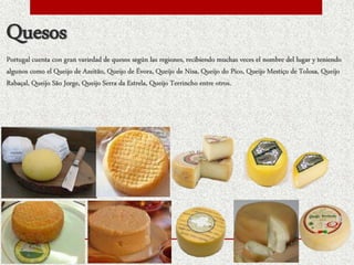 Quesos
Portugal cuenta con gran variedad de quesos según las regiones, recibiendo muchas veces el nombre del lugar y teniendo
algunos como el Queijo de Azeitão, Queijo de Évora, Queijo de Nisa, Queijo do Pico, Queijo Mestiço de Tolosa, Queijo
Rabaçal, Queijo São Jorge, Queijo Serra da Estrela, Queijo Terrincho entre otros.
 