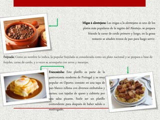 Feijoada: Como su nombre lo indica, la popular frejolada es considerada como un plato nacional y se prepara a base de
frejoles, carne de cerdo, y a veces se acompaña con arroz y naranjas.
Migas à alentejana: Las migas a la alentejana es uno de los
platos más populares de la región del Alentejo, se prepara
friendo la carne de cerdo primero y luego, en la grasa
restante se añaden trozos de pan para luego servir.
Francesinha: Este platillo es parte de la
gastronomía moderna de Portugal y es muy
popular en Oporto; consiste en una tapa de
pan blanco rellena con diversos embutidos y
carnes, con tajadas de queso y cubierta por
una salsa picante. Suele ser un platillo
contundente para después de haber salido o
madrugado.
 