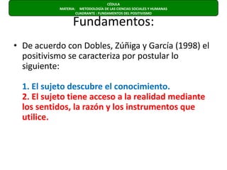 Fundamentos:De acuerdo con Dobles, Zúñiga y García (1998) el positivismo se caracteriza por postular lo siguiente:1. El sujeto descubre el conocimiento.2. El sujeto tiene acceso a la realidad mediante los sentidos, la razón y los instrumentos que utilice.CÉDULA  MATERIA:     METODOLOGÍA DE LAS CIENCIAS SOCIALES Y HUMANAS                      CUADRANTE : FUNDAMENTOS DEL POSITIVISMO