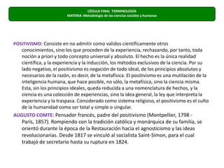POSITIVISMO: Consiste en no admitir como validos científicamente otros conocimientos, sino los que proceden de la experiencia, rechazando, por tanto, toda noción a priori y todo concepto universal y absoluto. El hecho es la única realidad científica, y la experiencia y la inducción, los métodos exclusivos de la ciencia. Por su lado negativo, el positivismo es negación de todo ideal, de los principios absolutos y necesarios de la razón, es decir, de la metafísica. El positivismo es una mutilación de la inteligencia humana, que hace posible, no sólo, la metafísica, sino la ciencia misma. Esta, sin los principios ideales, queda reducida a una nomenclatura de hechos, y la ciencia es una colección de experiencias, sino la idea general, la ley que interpreta la experiencia y la traspasa. Considerado como sistema religioso, el positivismo es el culto de la humanidad como ser total y simple o singular.AUGUSTO COMTE: Pensador francés, padre del positivismo (Montpellier, 1798 - París, 1857). Rompiendo con la tradición católica y monárquica de su familia, se orientó durante la época de la Restauración hacia el agnosticismo y las ideas revolucionarias. Desde 1817 se vinculó al socialista Saint-Simon, para el cual trabajó de secretario hasta su ruptura en 1824. CÉDULA FINAL  TERMINOLOGÍAMATERIA: Metodología de las ciencias sociales y humanas