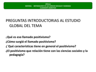 CÉDULA  MATERIA:     METODOLOGÍA DE LAS CIENCIAS SOCIALES Y HUMANAS                      CUADRANTE DIDÁCTICO PREGUNTAS INTRODUCTORIAS AL ESTUDIO GLOBAL DEL TEMA¿Qué es eso llamado positivismo?¿Cómo surgió el llamado positivismo?¿`Qué características tiene en general el positivismo?¿El positivismo que relación tiene con las ciencias sociales y la pedagogía?