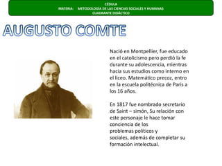 CÉDULA  MATERIA:     METODOLOGÍA DE LAS CIENCIAS SOCIALES Y HUMANAS                      CUADRANTE DIDÁCTICO AUGUSTO COMTENació en Montpellier, fue educado en el catolicismo pero perdió la fe durante su adolescencia, mientras hacia sus estudios como interno en el liceo. Matemático precoz, entro en la escuela politécnica de Paris a los 16 años. En 1817 fue nombrado secretario de Saint – simón, Su relación con este personaje le hace tomar conciencia de losproblemas políticos y sociales, además de completar su formación intelectual.
