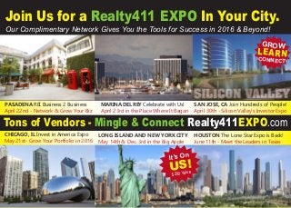 Tons of Vendors - Mingle & Connect Realty411EXPO.com
CHICAGO, IL Invest in America Expo
May 21st- Grow Your Portfolio in 2016
LONG ISLAND AND NEW YORK CITY
May 14th & Dec. 3rd in the Big Apple
HOUSTON The Lone Star Expo is Back!
June 11th - Meet the Leaders in Texas
Join Us for a Realty411 EXPO In Your City.
Our Complimentary Network Gives You the Tools for Success in 2016 & Beyond!
SAN JOSE, CA Join Hundreds of People!
April 30th - Silicon Valley’s Investor Expo
It’s On
US!
$200 Value
GROW
LEARNCONNECT
MARINA DEL REY Celebrate with Us!
April 23rd in the Place Where It Began
PASADENA REI Business 2 Business
April 22nd - Network & Grow Your Biz
 