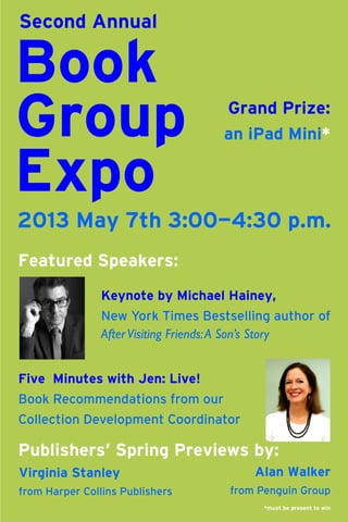 Second Annual

Book
Group
Expo

Grand Prize:
an iPad Mini*

2013 May 7th 3:00—4:30 p.m.
Featured Speakers:
Keynote by Michael Hainey,
New York Times Bestselling author of
After Visiting Friends: A Son’s Story
Five Minutes with Jen: Live!
Book Recommendations from our
Collection Development Coordinator

Publishers’ Spring Previews by:
Virginia Stanley
from Harper Collins Publishers

Alan Walker
from Penguin Group
*must be present to win

 