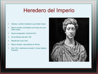 Heredero del Imperio
● Adriano: nombro heredero Lucio Aelio Cesar.
● Marco Aurelio: prometido con la hija de Lucio
Aelio César
● Nuevo emperador: Antonino Pío
● 25 de febrero del año 138
● Muerte de Lucio Vero
● Marco Aurelio: vida pública en Roma
● Año 145 ( matrimonio Aurelio ): Annia Galeria
Faustina
 