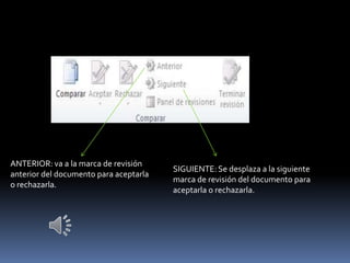 ANTERIOR: va a la marca de revisión
                                        SIGUIENTE: Se desplaza a la siguiente
anterior del documento para aceptarla
                                        marca de revisión del documento para
o rechazarla.
                                        aceptarla o rechazarla.
 