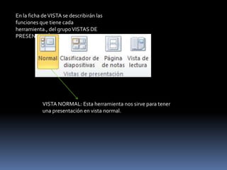 En la ficha de VISTA se describirán las
funciones que tiene cada
herramienta., del grupo VISTAS DE
PRESENTACIÓN.




            VISTA NORMAL: Esta herramienta nos sirve para tener
            una presentación en vista normal.
 