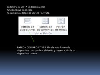 En la ficha de VISTA se describirán las
funciones que tiene cada
herramienta., del grupo VISTAS PATRÓN.




         PATRON DE DIAPOSITIVAS: Abre la vista Patrón de
         diapositivas para cambiar el diseño y presentación de las
         diapositivas patrón.
 