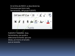 En la ficha de INICO se describirán las
   funciones que tiene cada
   herramienta., del grupo FUENTE.




FUENTE Y TAMAÑO: Esta
herramienta, nos ayuda a
seleccionar la fuente que uno
desee, así mismo el tamaño
que se necesite.
 