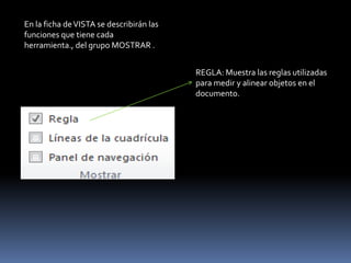 En la ficha de VISTA se describirán las
funciones que tiene cada
herramienta., del grupo MOSTRAR .


                                          REGLA: Muestra las reglas utilizadas
                                          para medir y alinear objetos en el
                                          documento.
 