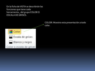 En la ficha de VISTA se describirán las
funciones que tiene cada
herramienta., del grupo COLOR O
ESCALA DE GRISES.


                                          COLOR: Muestra esta presentación a todo
                                          color.
 