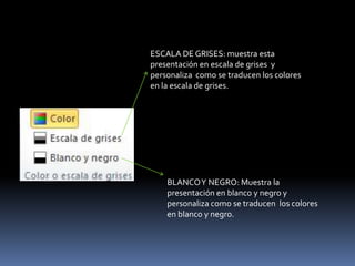 ESCALA DE GRISES: muestra esta
presentación en escala de grises y
personaliza como se traducen los colores
en la escala de grises.




    BLANCO Y NEGRO: Muestra la
    presentación en blanco y negro y
    personaliza como se traducen los colores
    en blanco y negro.
 
