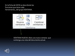 En la ficha de VISTA se describirán las
funciones que tiene cada
herramienta., del grupo VENTANA.




           VENTANA NUEVA: Abre una nueva ventana que
           contenga una vista del documento actual.
 