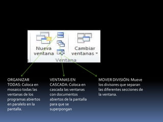 ORGANIZAR            VENTANAS EN               MOVER DIVISIÓN: Mueve
TODAS: Coloca en     CASCADA: Coloca en        los divisores que separan
mosaico todas las    cascada las ventanas      las diferentes secciones de
ventanas de los      con documentos            la ventana.
programas abiertos   abiertos de la pantalla
en paralelo en la    para que se
pantalla.            superpongan
 