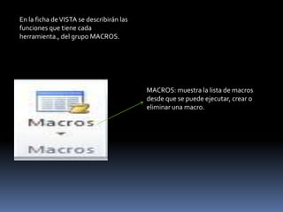 En la ficha de VISTA se describirán las
funciones que tiene cada
herramienta., del grupo MACROS.




                                          MACROS: muestra la lista de macros
                                          desde que se puede ejecutar, crear o
                                          eliminar una macro.
 