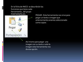 En la ficha de INICO se describirán las
funciones que tiene cada
herramienta., del grupo
PORTAPAPELES.                PEGAR : Esta herramienta nos sirve para
                            pegar un texto o imagen que
                            anteriormente aviamos seleccionado
                            como copiar.




                Así mismo para pegar una
                imagen con su texto o solo la
                imagen esta herramienta nos
                da esa opción.
 