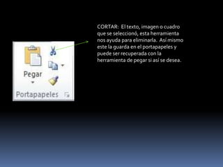 CORTAR: El texto, imagen o cuadro
que se seleccionó, esta herramienta
nos ayuda para eliminarla. Así mismo
este la guarda en el portapapeles y
puede ser recuperada con la
herramienta de pegar si así se desea.
 