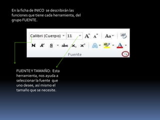 En la ficha de INICO se describirán las
funciones que tiene cada herramienta, del
grupo FUENTE.




  FUENTE Y TAMAÑO: Esta
  herramienta, nos ayuda a
  seleccionar la fuente que
  uno desee, así mismo el
  tamaño que se necesite.
 