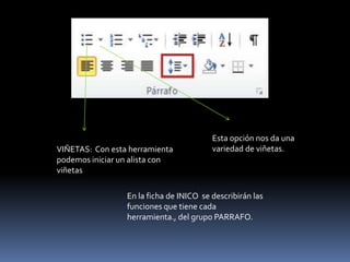 Esta opción nos da una
VIÑETAS: Con esta herramienta            variedad de viñetas.
podemos iniciar un alista con
viñetas

                 En la ficha de INICO se describirán las
                 funciones que tiene cada
                 herramienta., del grupo PARRAFO.
 