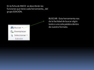 En la ficha de INICO se describirán las
funciones que tiene cada herramienta., del
grupo EDICIÓN.

                                             BUSCAR: Esta herramienta nos
                                             da la facilidad de buscar algún
                                             texto o una sola palabra dentro
                                             de nuestro formato.
 