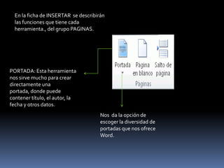 En la ficha de INSERTAR se describirán
  las funciones que tiene cada
  herramienta., del grupo PAGINAS.




PORTADA: Esta herramienta
nos sirve mucho para crear
directamente una
portada, donde puede
contener título, el autor, la
fecha y otros datos.
                                      Nos da la opción de
                                      escoger la diversidad de
                                      portadas que nos ofrece
                                      Word.
 
