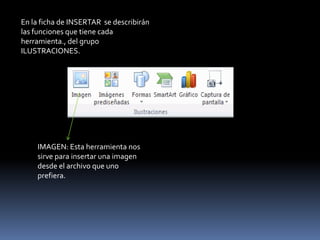 En la ficha de INSERTAR se describirán
las funciones que tiene cada
herramienta., del grupo
ILUSTRACIONES.




    IMAGEN: Esta herramienta nos
    sirve para insertar una imagen
    desde el archivo que uno
    prefiera.
 