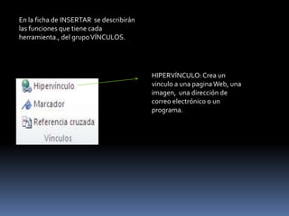 En la ficha de INSERTAR se describirán
las funciones que tiene cada
herramienta., del grupo VÍNCULOS.




                                         HIPERVÍNCULO: Crea un
                                         vinculo a una pagina Web, una
                                         imagen, una dirección de
                                         correo electrónico o un
                                         programa.
 