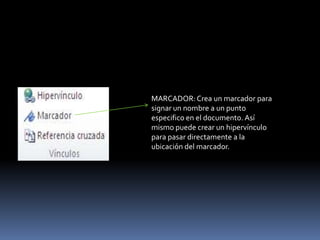 MARCADOR: Crea un marcador para
signar un nombre a un punto
especifico en el documento. Así
mismo puede crear un hipervínculo
para pasar directamente a la
ubicación del marcador.
 