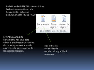 En la ficha de INSERTAR se describirán
  las funciones que tiene cada
  herramienta., del grupo
  ENCABEZADO Y PIE DE PÁGINA.




ENCABEZADO: Esta
herramienta nos sirve para
editar el encabezado de nuestro
documento, este encabezado                 Nos indica las
aparece en la parte superior de            variedades de
las paginas impresas.                      encabezados que Word
                                           nos ofrece.
 