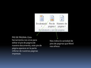 PIE DE PÁGINA: Esta
herramienta nos sirve para       Nos indica la variedad de
editar el pie de pagina de       pies de paginas que Word
nuestro documento, este pie de   nos ofrece.
página aparece en la parte
inferior de nuestras paginas
impresas.
 