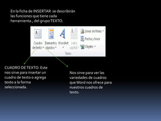 En la ficha de INSERTAR se describirán
   las funciones que tiene cada
   herramienta., del grupo TEXTO.




CUADRO DE TEXTO: Este
nos sirve para insertar un           Nos sirve para ver las
cuadro de texto o agrega             variedades de cuadros
texto a la forma                     que Word nos ofrece para
seleccionada.                        nuestros cuadros de
                                     texto.
 