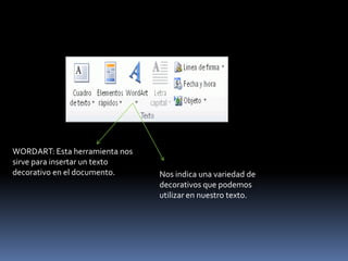 WORDART: Esta herramienta nos
sirve para insertar un texto
decorativo en el documento.     Nos indica una variedad de
                                decorativos que podemos
                                utilizar en nuestro texto.
 