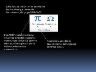 En la ficha de INSERTAR se describirán
  las funciones que tiene cada
  herramienta., del grupo SIMBOLOS.




ECUACION: Esta herramienta
nos ayuda a insertar ecuaciones
matemáticas comunes o permite              Nos indica la variedad de
crear ecuaciones propias con la            ecuaciones mas comunes que
biblioteca de símbolos                     podamos utilizar.
matemáticos.
 