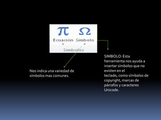 SIMBOLO: Esta
                             herramienta nos ayuda a
                             insertar símbolos que no
Nos indica una variedad de   existen en el
símbolos mas comunes.        teclado, como símbolos de
                             copyright, marcas de
                             párrafos y caracteres
                             Unicode.
 