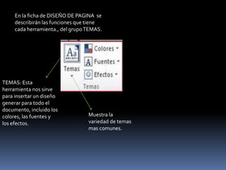 En la ficha de DISEÑO DE PAGINA se
     describirán las funciones que tiene
     cada herramienta., del grupo TEMAS.




TEMAS: Esta
herramienta nos sirve
para insertar un diseño
generar para todo el
documento, incluido los
colores, las fuentes y            Muestra la
los efectos.                      variedad de temas
                                  mas comunes.
 
