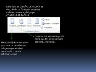 En la ficha de DISEÑO DE PAGINA se
    describirán las funciones que tiene
    cada herramienta., del grupo
    CONFIGURAR PAGINA.




                               Nos muestra varios márgenes
                               como pueden ser el normal o
MARGENES: Este nos sirve       estrecho, entre otros
para insertar tamaños de
márgenes para todo el
documento o para la
selección actual.
 