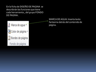 En la ficha de DISEÑO DE PAGINA se
describirán las funciones que tiene
cada herramienta., del grupo FONDO
DE PAGINA.
                                      MARCA DE AGUA: Inserta texto
                                      fantasma detrás del contenido de
                                      página.
 