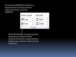 En la ficha de DISEÑO DE PAGINA se
describirán las funciones que tiene
cada herramienta., del grupo
PARRAFO.




    APLICAR SANGRIA: Sangría izquierda:
    desplaza hacia adentro el lado
    izquierdo del párrafo; Sangría derecha:
    desplaza hacia adentro el lado derecho
    del párrafo.
 