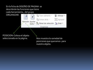 En la ficha de DISEÑO DE PAGINA se
   describirán las funciones que tiene
   cada herramienta., del grupo
   ORGANIZAR.




POSICION: Coloca el objeto
seleccionado en la página.      Nos muestra la variedad de
                                posiciones que queramos para
                                nuestro objeto.
 