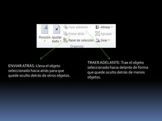 TRAER ADELANTE: Trae el objeto
ENVIAR ATRÁS: Lleva el objeto           seleccionado hacia delante de forma
seleccionado hacia atrás para que       que quede oculto detrás de menos
quede oculto detrás de otros objetos.   objetos.
 