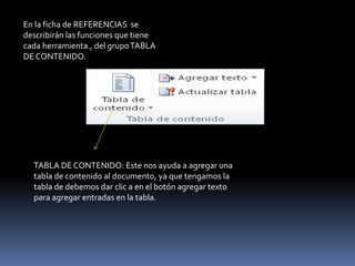 En la ficha de REFERENCIAS se
describirán las funciones que tiene
cada herramienta., del grupo TABLA
DE CONTENIDO.




  TABLA DE CONTENIDO: Este nos ayuda a agregar una
  tabla de contenido al documento, ya que tengamos la
  tabla de debemos dar clic a en el botón agregar texto
  para agregar entradas en la tabla.
 