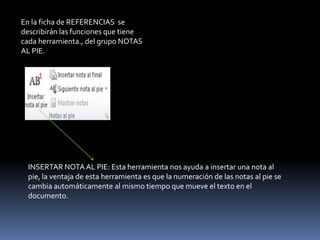 En la ficha de REFERENCIAS se
describirán las funciones que tiene
cada herramienta., del grupo NOTAS
AL PIE.




  INSERTAR NOTA AL PIE: Esta herramienta nos ayuda a insertar una nota al
  pie, la ventaja de esta herramienta es que la numeración de las notas al pie se
  cambia automáticamente al mismo tiempo que mueve el texto en el
  documento.
 