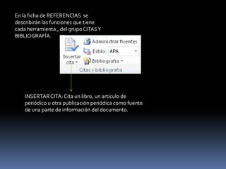 En la ficha de REFERENCIAS se
describirán las funciones que tiene
cada herramienta., del grupo CITAS Y
BIBLIOGRAFÍA.




    INSERTAR CITA: Cita un libro, un artículo de
    periódico u otra publicación periódica como fuente
    de una parte de información del documento.
 