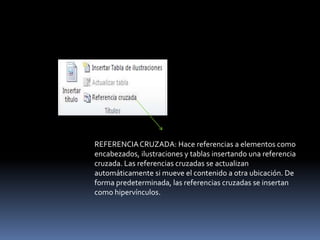 REFERENCIA CRUZADA: Hace referencias a elementos como
encabezados, ilustraciones y tablas insertando una referencia
cruzada. Las referencias cruzadas se actualizan
automáticamente si mueve el contenido a otra ubicación. De
forma predeterminada, las referencias cruzadas se insertan
como hipervínculos.
 