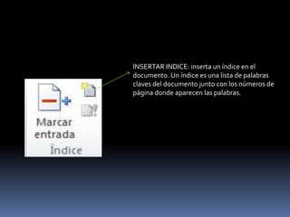INSERTAR INDICE: inserta un índice en el
documento. Un índice es una lista de palabras
claves del documento junto con los números de
página donde aparecen las palabras.
 