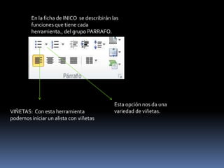 En la ficha de INICO se describirán las
         funciones que tiene cada
         herramienta., del grupo PARRAFO.




                                              Esta opción nos da una
VIÑETAS: Con esta herramienta                 variedad de viñetas.
podemos iniciar un alista con viñetas
 