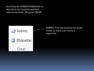 En la ficha de CORRESPONDENCIA se
describirán las funciones que tiene
cada herramienta., del grupo CREAR.




                                      SOBRES: Esta herramienta nos ayuda
                                      a crear un sobre y así mismo a
                                      imprimirlo.
 