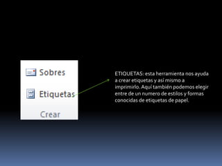 ETIQUETAS: esta herramienta nos ayuda
a crear etiquetas y así mismo a
imprimirlo. Aquí también podemos elegir
entre de un numero de estilos y formas
conocidas de etiquetas de papel.
 